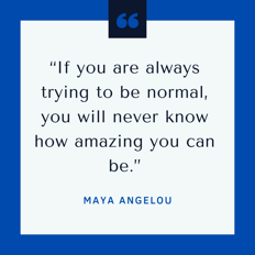 If you are trying to be normal, you will never know how amazing you can be." Maya Angelou