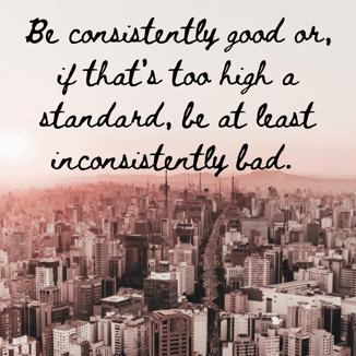 Be consistently good or, if that's too high a standard, be at least inconsistently bad.